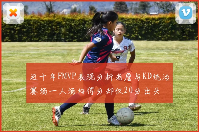 近十年FMVP表现分析老詹与KD统治赛场一人场均得分却仅20分出头