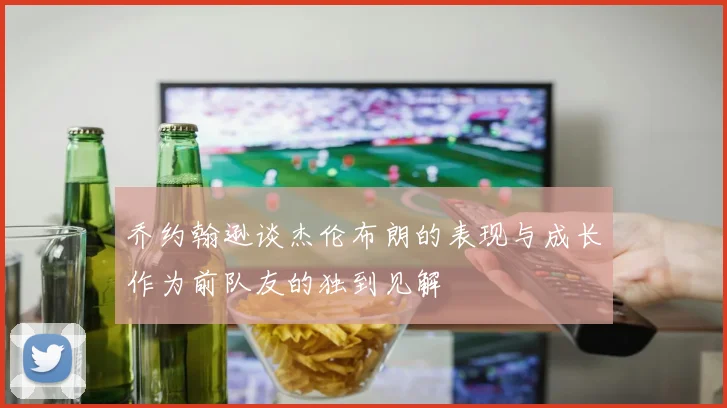 乔约翰逊谈杰伦布朗的表现与成长作为前队友的独到见解