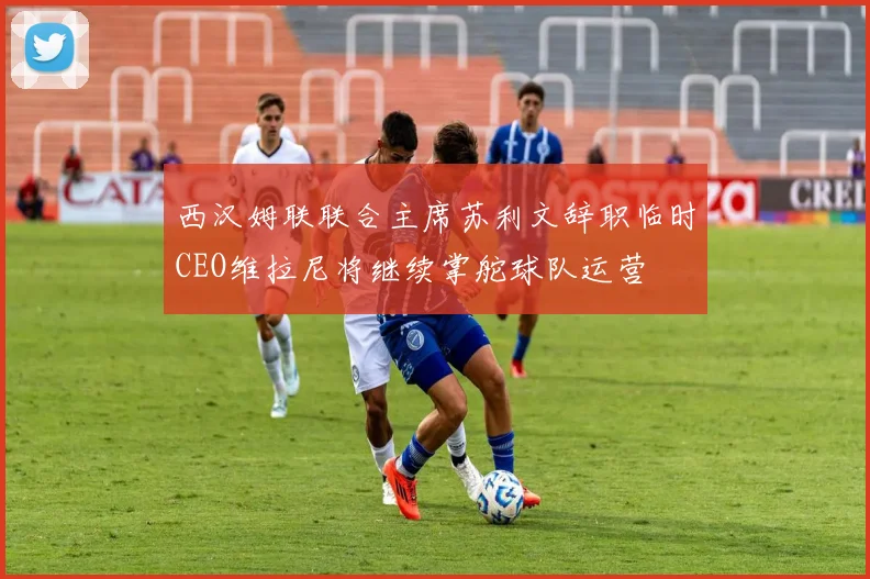 西汉姆联联合主席苏利文辞职临时CEO维拉尼将继续掌舵球队运营