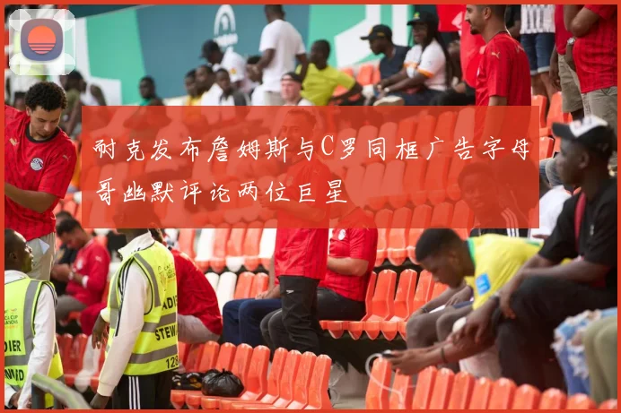 耐克发布詹姆斯与C罗同框广告字母哥幽默评论两位巨星