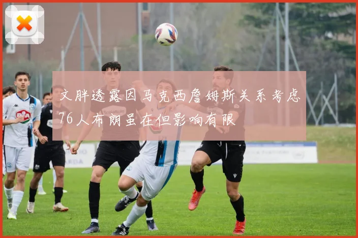 文胖透露因马克西詹姆斯关系考虑76人布朗虽在但影响有限