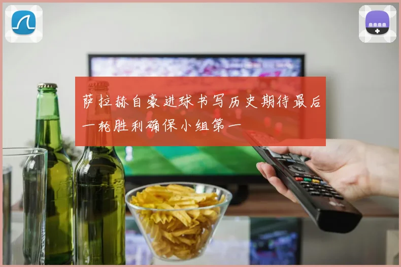 萨拉赫自豪进球书写历史期待最后一轮胜利确保小组第一
