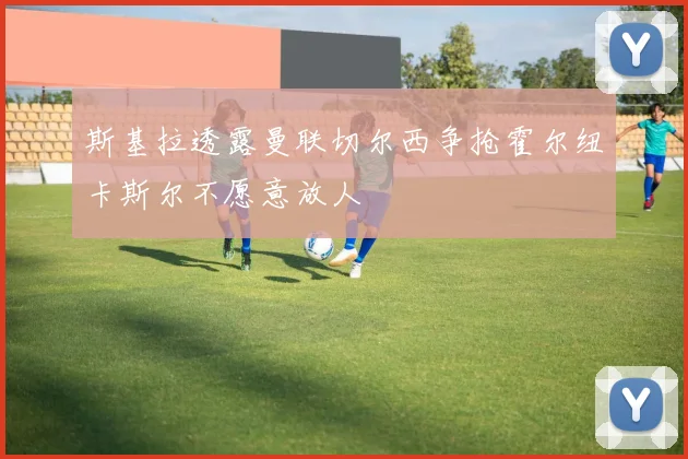 斯基拉透露曼联切尔西争抢霍尔纽卡斯尔不愿意放人
