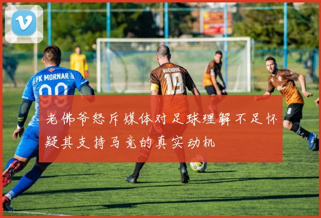 老佛爷怒斥媒体对足球理解不足怀疑其支持马竞的真实动机