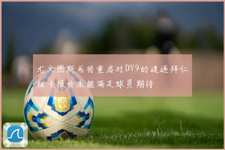 尤文图斯或将重启对DV9的追逐拜仁纽卡报价未能满足球员期待