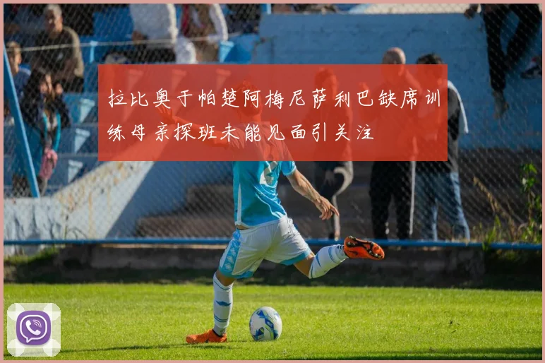 拉比奥于帕楚阿梅尼萨利巴缺席训练母亲探班未能见面引关注