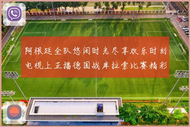 阿根廷全队悠闲时光尽享欢乐时刻电视上正播德国战库拉索比赛精彩瞬间