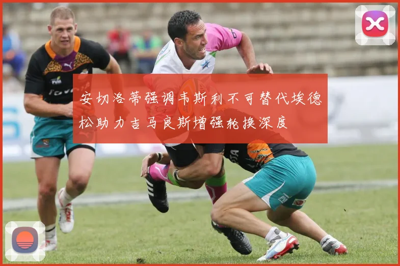 安切洛蒂强调韦斯利不可替代埃德松助力吉马良斯增强轮换深度