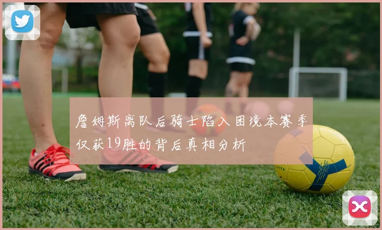 詹姆斯离队后骑士陷入困境本赛季仅获19胜的背后真相分析