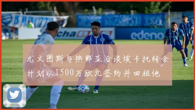 尤文图斯与热那亚洽谈埃卡托转会计划以1500万欧元签约并回租他