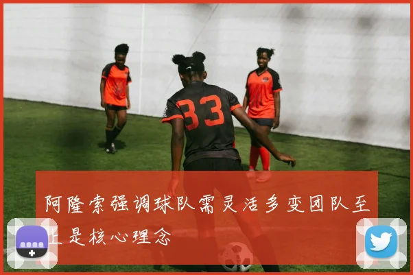 阿隆索强调球队需灵活多变团队至上是核心理念