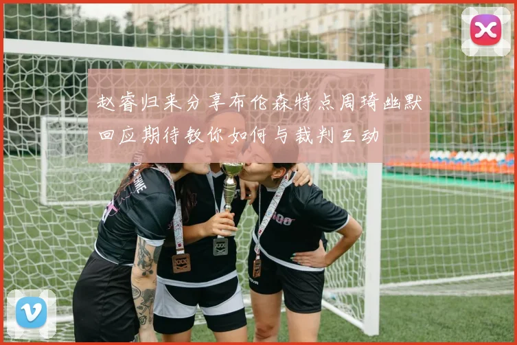 赵睿归来分享布伦森特点周琦幽默回应期待教你如何与裁判互动