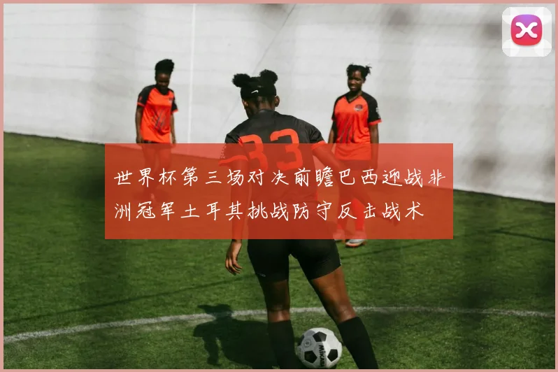 世界杯第三场对决前瞻巴西迎战非洲冠军土耳其挑战防守反击战术