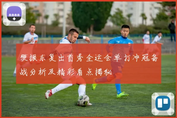 樊振东复出首秀全运会单打冲冠备战分析及精彩看点揭秘