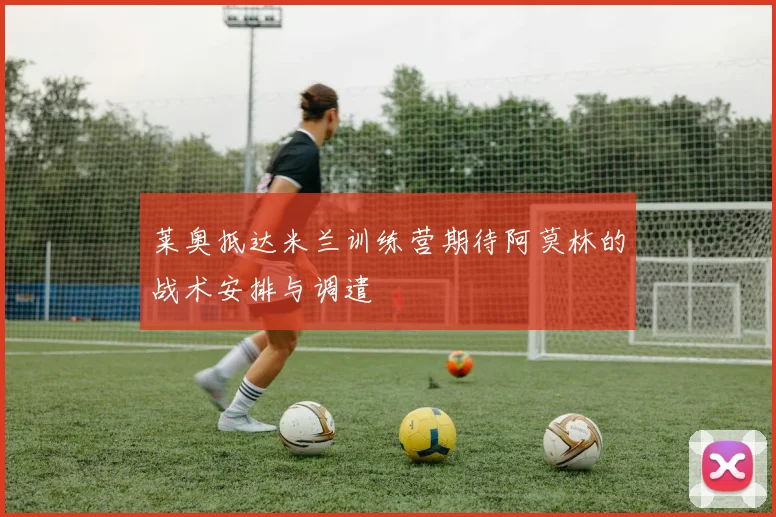 莱奥抵达米兰训练营期待阿莫林的战术安排与调遣
