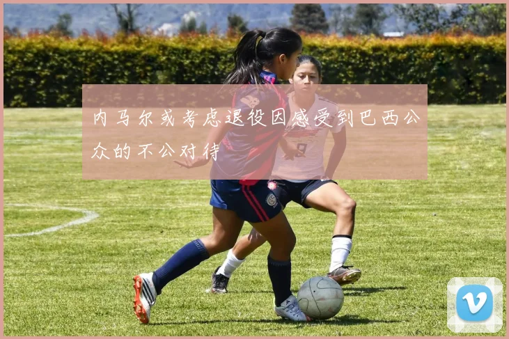 内马尔或考虑退役因感受到巴西公众的不公对待