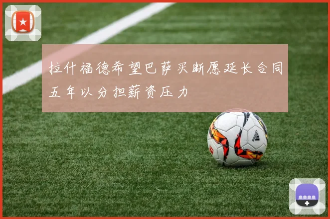 拉什福德希望巴萨买断愿延长合同五年以分担薪资压力