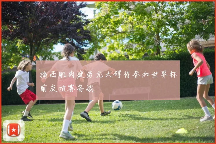 梅西肌肉疲劳无大碍将参加世界杯前友谊赛备战