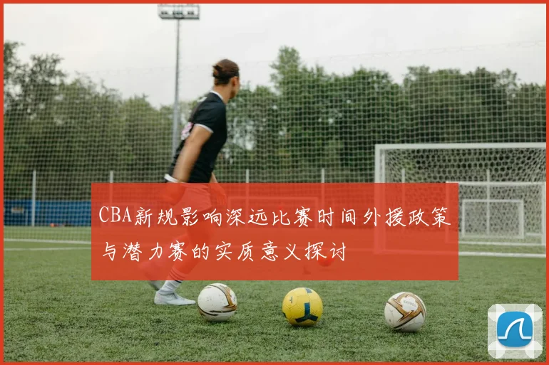 CBA新规影响深远比赛时间外援政策与潜力赛的实质意义探讨