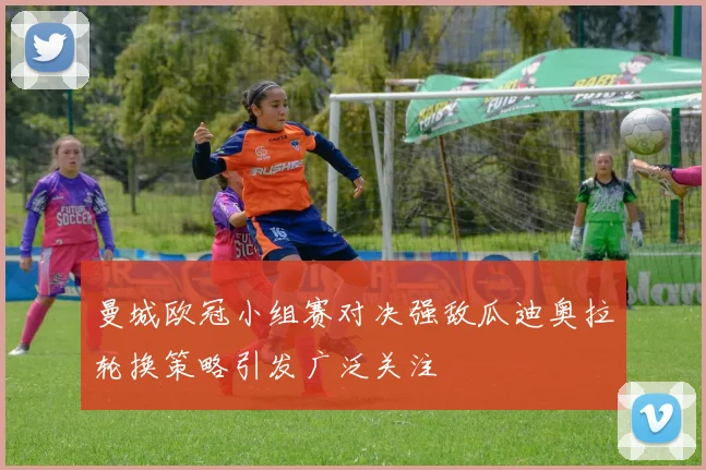 曼城欧冠小组赛对决强敌瓜迪奥拉轮换策略引发广泛关注