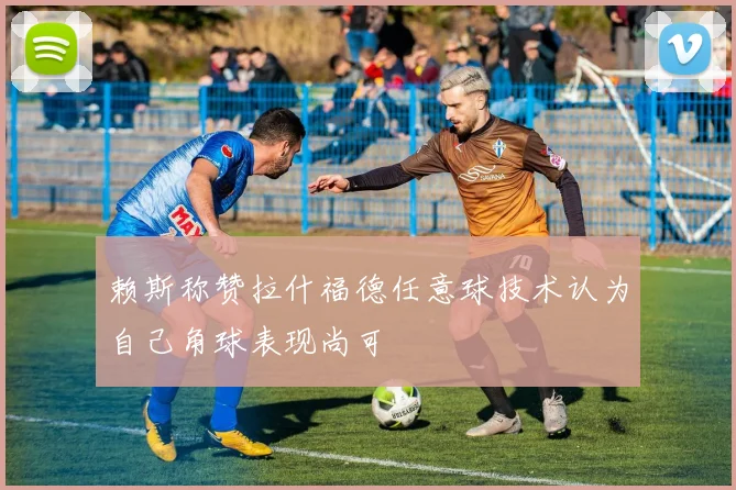 赖斯称赞拉什福德任意球技术认为自己角球表现尚可